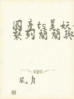 国产ts美妖妖系列兰兰与直男av