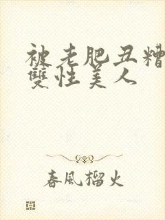被老肥丑糟蹋的双性美人