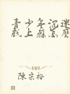 青少年沉迷于游戏上瘾怎么解决