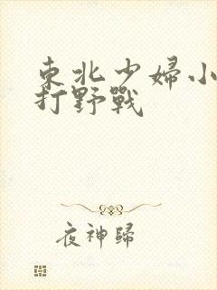 东北少妇小树林打野战