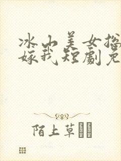 冰山美女总裁要嫁我短剧免费