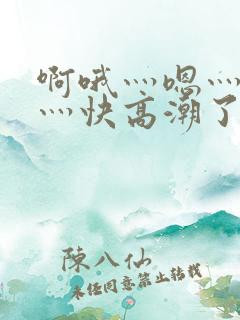 啊哦灬嗯灬用力灬快高潮了视频