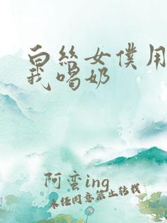 白丝女仆用胸喂我喝奶