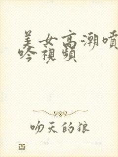 美女高潮喷水呻吟视频