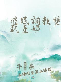 催眠调教双性总裁产奶