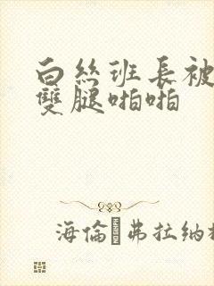 白丝班长被扒开双腿啪啪