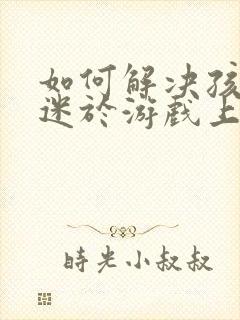 如何解决孩子沉迷于游戏上瘾
