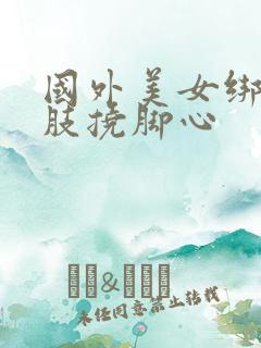 国外美女绑住四肢挠脚心
