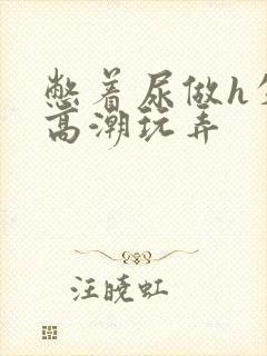 憋着尿做h失禁高潮玩弄