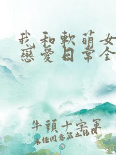 我和软萌女友的恋爱日常全文下载