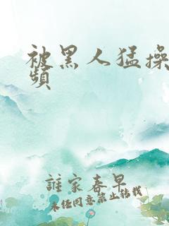 被黑人猛操的视频
