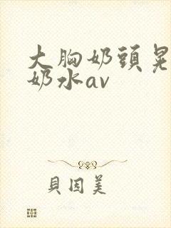 大胸奶头晃着喷奶水av