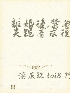 离婚后,禁欲前夫跪着求复合傅淮舟全文阅