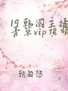 19 韩国主播青草vip视频