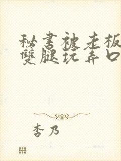 秘书被老板扒开双腿玩弄口述