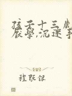 孩子十三岁严重厌学,沉迷手机