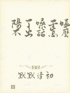 阳了嗓子哑了说不出话怎么办