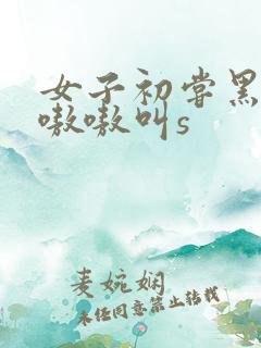 女子初尝黑人巨嗷嗷叫s