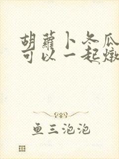 胡萝卜冬瓜排骨可以一起炖吗
