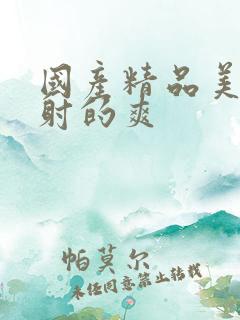 国产精品美女被射的爽