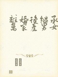 离婚后继承了亿万家产男女主