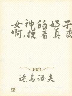 女神的奶子好大啊,摸着真爽