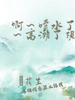 啊～喷水了～嗯～高潮了视频