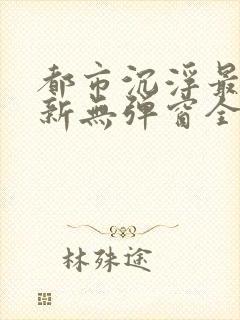都市沉浮最新更新无弹窗全文阅读