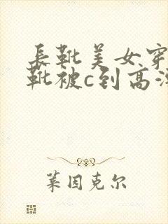 长靴美女穿长筒靴被c到高潮