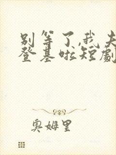 别等了,我夫君登基啦短剧