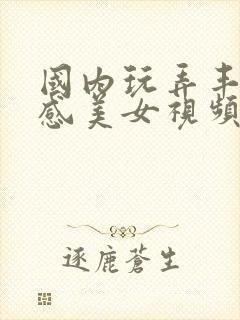 国内玩弄丰满性感美女视频在线观看