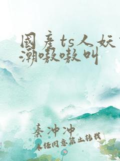 国产ts人妖高潮嗷嗷叫