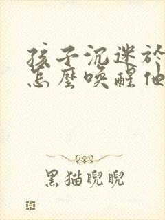 孩子沉迷于游戏怎么唤醒他
