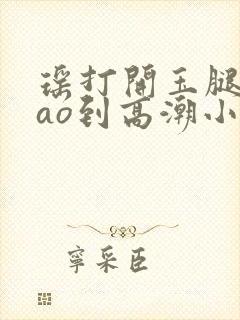 瑶打开玉腿被cao到高潮小说