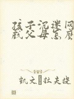 孩子沉迷网络游戏父母怎么办