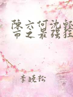 陈六何沈轻舞都市之最强狂兵