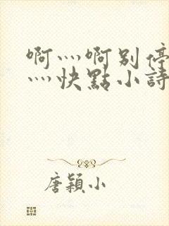 啊灬啊别停灬啊灬快点小诗
