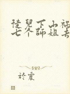 徒儿下山祸害你七个师姐去吧免费阅读大结局