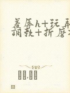 羞辱h+玩弄+调教+折磨凌虐小说