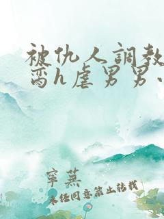 被仇人调教成禁脔h虐男男小说