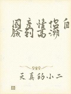 国产情侣自拍露脸到高潮