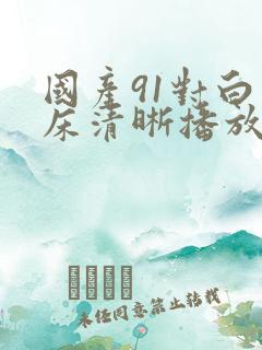 国产91对白叫床清晰播放