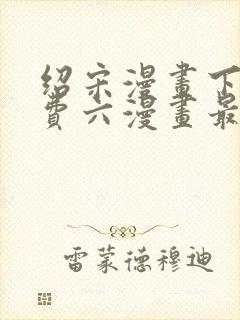 绍宋漫画下拉免费六漫画最新章节