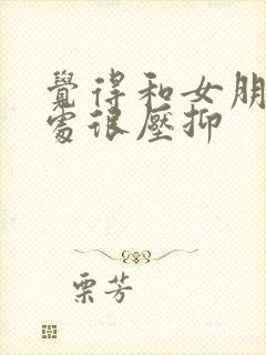 觉得和女朋友相处很压抑