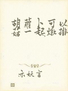 胡萝卜可以和香菇一起炖排骨吗