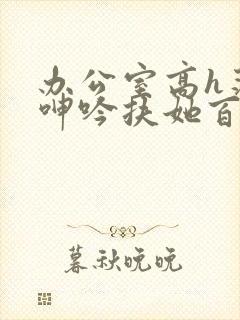 办公室高h荡肉呻吟扶她百合