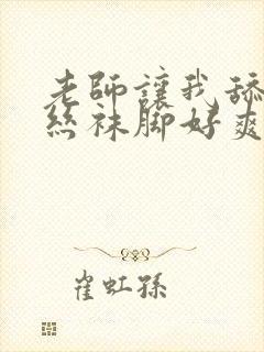 老师让我舔她的丝袜脚好爽