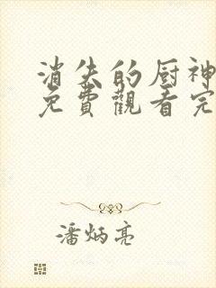 消失的厨神短剧免费观看完整版