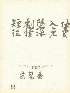 短剧坠入他的一往情深免费观看完整版