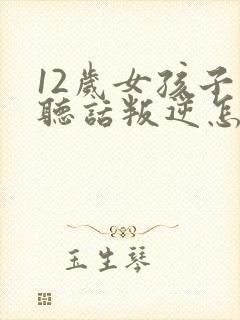 12岁女孩子不听话叛逆怎么办